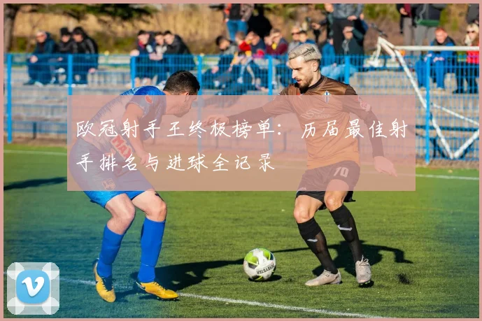 欧冠射手王终极榜单：历届最佳射手排名与进球全记录