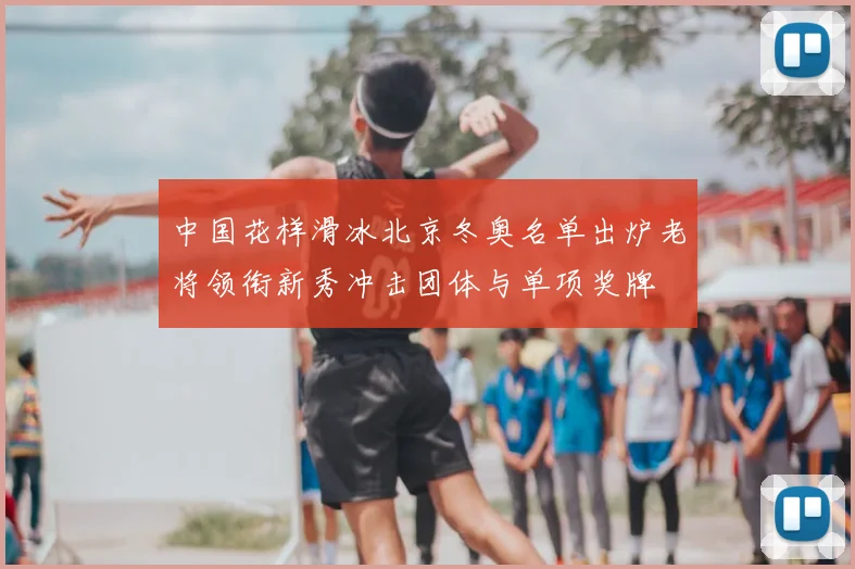 中国花样滑冰北京冬奥名单出炉老将领衔新秀冲击团体与单项奖牌