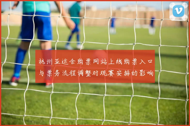 杭州亚运会购票网站上线购票入口与票务流程调整对观赛安排的影响