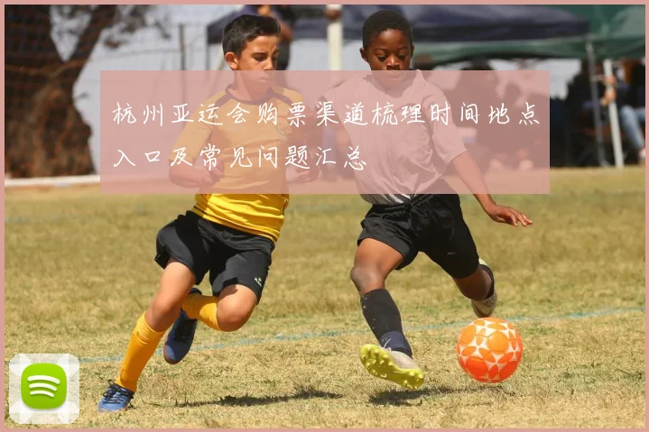 杭州亚运会购票渠道梳理时间地点入口及常见问题汇总