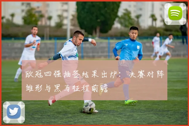 欧冠四强抽签结果出炉：决赛对阵雏形与黑马征程前瞻