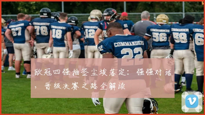 欧冠四强抽签尘埃落定：强强对话，晋级决赛之路全解读