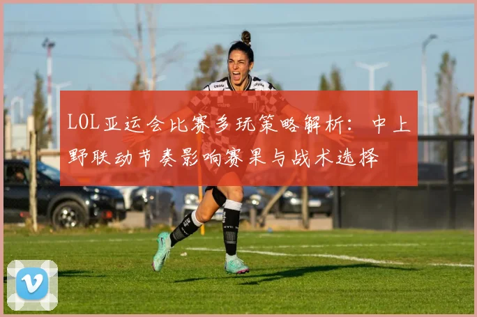 LOL亚运会比赛多玩策略解析：中上野联动节奏影响赛果与战术选择